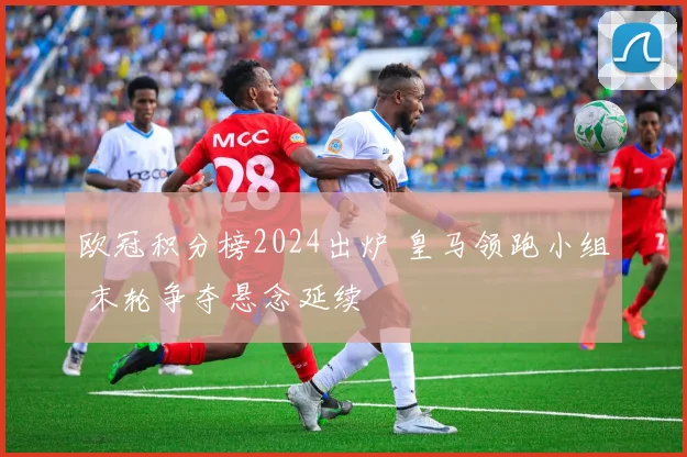 欧冠积分榜2024出炉 皇马领跑小组 末轮争夺悬念延续