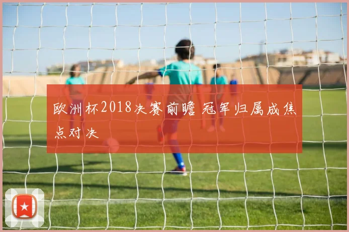 欧洲杯2018决赛前瞻 冠军归属成焦点对决