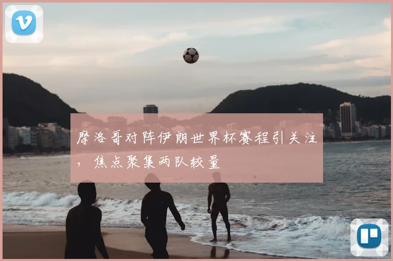 摩洛哥对阵伊朗世界杯赛程引关注,焦点聚集两队较量