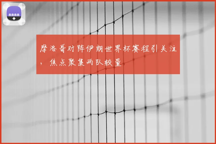 摩洛哥对阵伊朗世界杯赛程引关注,焦点聚集两队较量