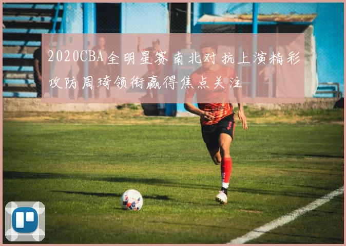 2020CBA全明星赛南北对抗上演精彩攻防周琦领衔赢得焦点关注