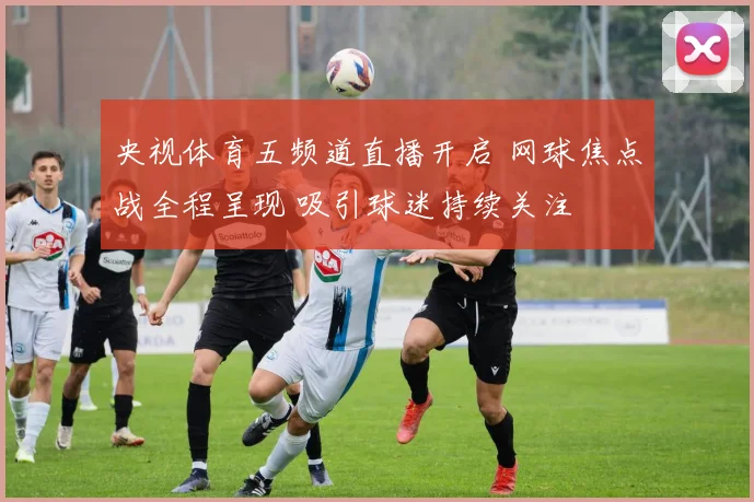 央视体育五频道直播开启 网球焦点战全程呈现 吸引球迷持续关注