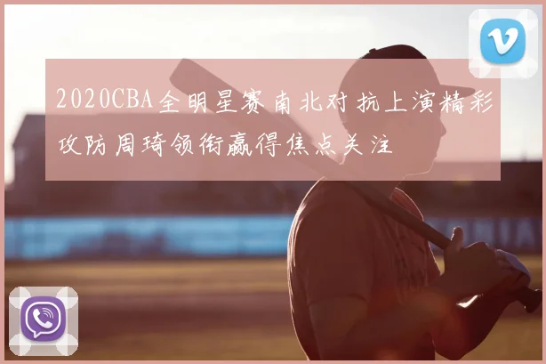 2020CBA全明星赛南北对抗上演精彩攻防周琦领衔赢得焦点关注