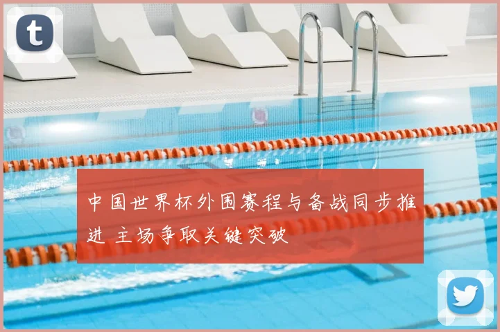 中国世界杯外围赛程与备战同步推进 主场争取关键突破