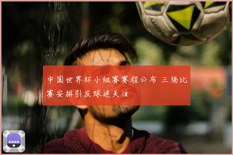 中国世界杯小组赛赛程公布 三场比赛安排引发球迷关注