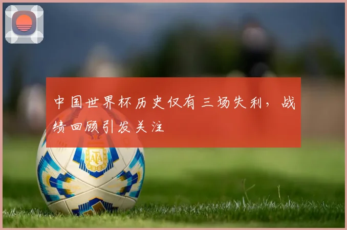 中国世界杯历史仅有三场失利,战绩回顾引发关注