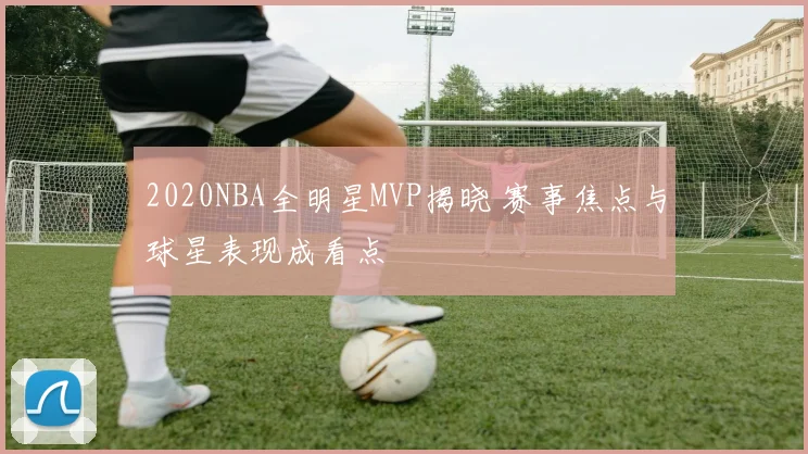 2020NBA全明星MVP揭晓 赛事焦点与球星表现成看点
