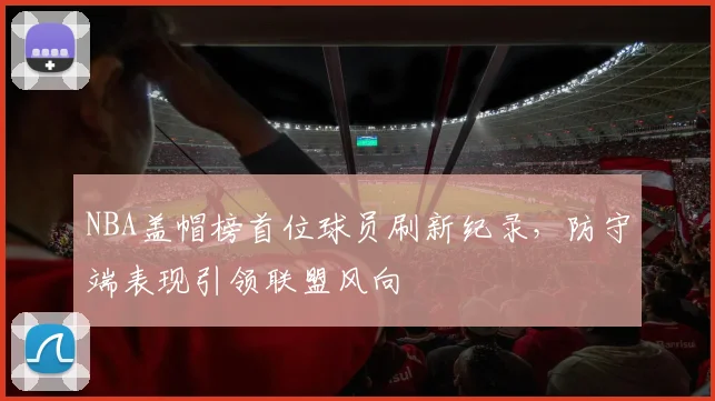 NBA盖帽榜首位球员刷新纪录，防守端表现引领联盟风向