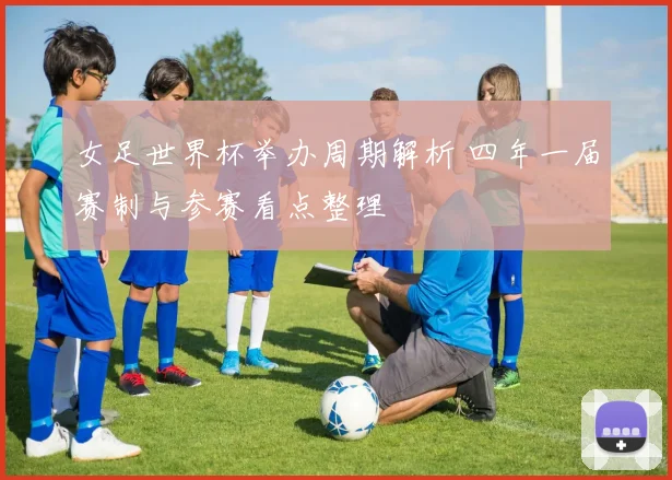 女足世界杯举办周期解析 四年一届赛制与参赛看点整理