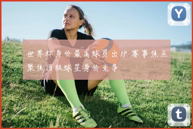 世界杯身价最高球员出炉 赛事焦点聚焦顶级球星身价竞争