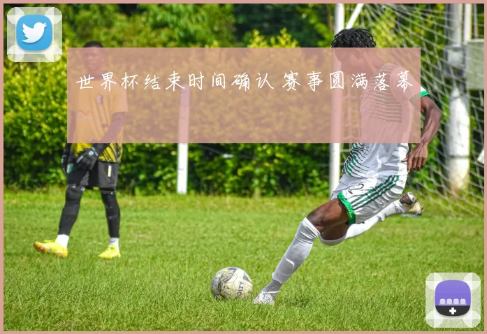 世界杯结束时间确认 赛事圆满落幕