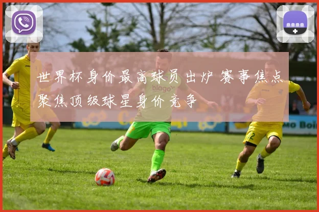 世界杯身价最高球员出炉 赛事焦点聚焦顶级球星身价竞争