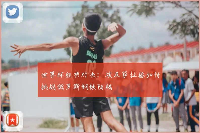 世界杯经典对决:埃及萨拉赫如何挑战俄罗斯钢铁防线