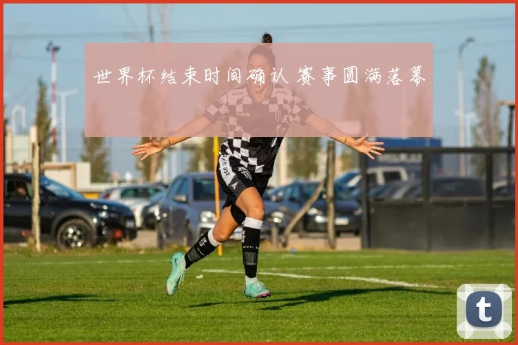 世界杯结束时间确认 赛事圆满落幕
