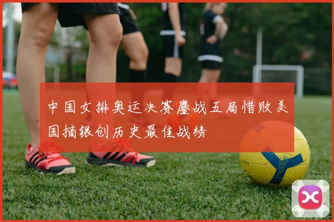 中国女排奥运决赛鏖战五局惜败美国摘银创历史最佳战绩