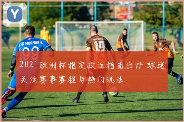 2021欧洲杯指定投注指南出炉 球迷关注赛事赛程与热门玩法