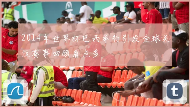 2014年世界杯巴西举行引发全球关注赛事回顾看点多