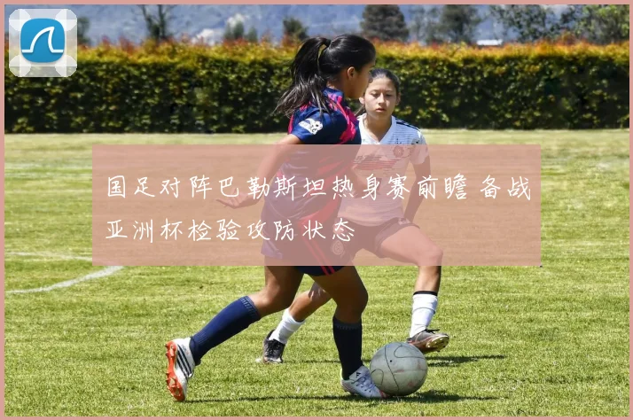 国足对阵巴勒斯坦热身赛前瞻 备战亚洲杯检验攻防状态