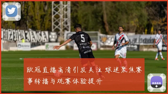 欧冠直播高清引发关注 球迷聚焦赛事转播与观赛体验提升