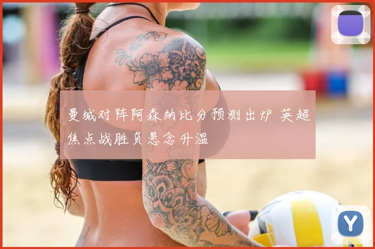 曼城对阵阿森纳比分预测出炉 英超焦点战胜负悬念升温