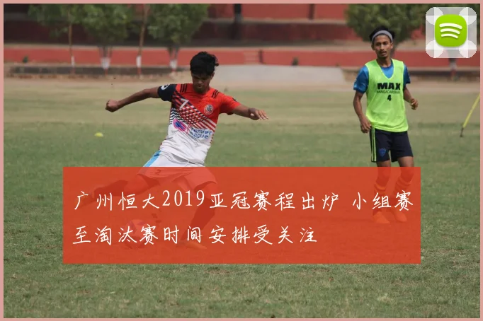广州恒大2019亚冠赛程出炉 小组赛至淘汰赛时间安排受关注