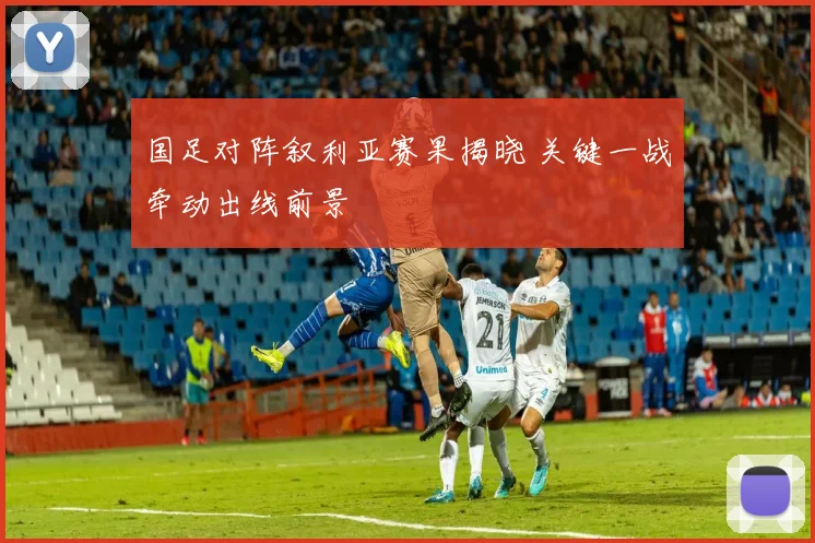 国足对阵叙利亚赛果揭晓 关键一战牵动出线前景