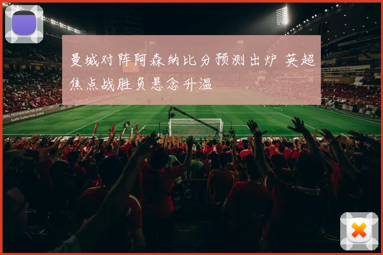 曼城对阵阿森纳比分预测出炉 英超焦点战胜负悬念升温