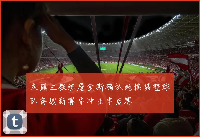 灰熊主教练詹金斯确认轮换调整球队备战新赛季冲击季后赛