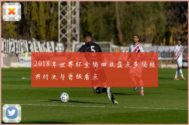 2018年世界杯全场回放盘点多场经典对决与晋级看点